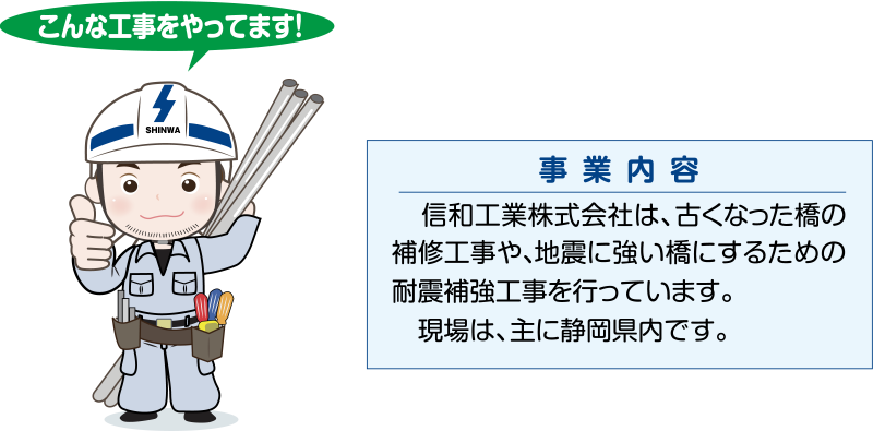 【事業内容】信和工業株式会社は、古くなった橋の補修工事や、地震に強い橋にするための耐震補強工事を行っています。現場は、主に静岡県内です。